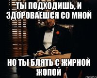 Ты подходишь, и здороваешся со мной Но ты блять с жирной жопой