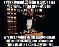 Ти приходиш до мене в дім, я тебе кормлю. Я тебе приймаю як почесного гостя. А ти все продовжуєш відколювати шуточки. Кажица, шо ти пиляєш гілку, на якій сидиш, дружочек!