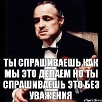 Ты спрашиваешь как мы это делаем но ты спрашиваешь это без уважения