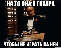 На то она и гитара чтобы не играть на ней