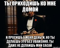 Ты приходишь ко мне домой и просишь у меня деньги, но ты делаешь это без уважения. Ты даже не делаишь мни сасай