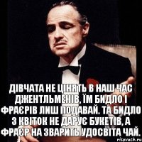 Дівчата не цінять в наш час джентльменів, їм бидло і фраєрів лиш подавай. Та бидло з квіток не дарує букетів, а фраєр на зварить удосвіта чай.