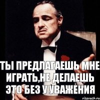 ты предлагаешь мне играть,не делаешь это без у уважения