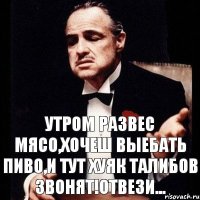 утром развес мясо,хочеш выебать пиво,и тут хуяк талибов звонят!отвези...