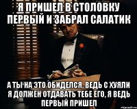 Я пришел в столовку первый и забрал салатик а ты на это обиделся, ведь с хуяли я должен отдавать тебе его, я ведь первый пришел