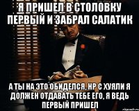 Я пришел в столовку первый и забрал салатик а ты на это обиделся, нр с хуяли я должен отдавать тебе его, я ведь первый пришел