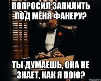 попросил запилить под меня фанеру? ты думаешь, она не знает, как я пою?