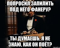 попросил запилить под него фанеру? ты думаешь, я не знаю, как он поёт?