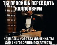 Ты просишь пересдать коллоквиум но делаешь это без уважения. ты даже не говоришь пожалуйста