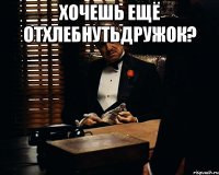 хочешь ещё отхлебнутьдружок? 