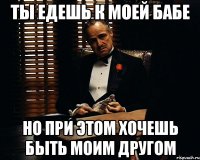 Ты едешь к моей бабе Но при этом хочешь быть моим другом