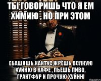 ты говоришь что я ем химию , но при этом ебашишь кактус,жрёшь всякую хуйню в кафе , пьёшь пиво, грантфур и прочую хуйню