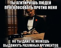 ты агитируешь людей проголосовать против меня но ты даже не можешь выдвинуть разумных аргументов