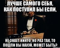 лучше самого себя, как поступил бы если, не знает никто, но раз так, то пошли вы нахуй, может быть?