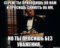 Сереж, ты приходишь ко нам и просишь скинуть на ИМ, но ты просишь без уважения...