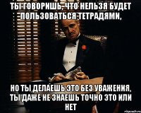 Ты говоришь, что нельзя будет пользоваться тетрадями, но ты делаешь это без уважения, ты даже не знаешь точно это или нет