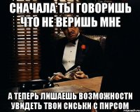 сначала ты говоришь что не веришь мне а теперь лишаешь возможности увидеть твои сиськи с пирсом