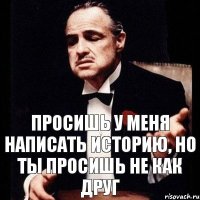 просишь у меня написать историю, но ты просишь не как друг