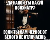 да какой ты нахуй психиатр? если ты сам чёрное от белого не отличаешь