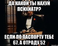 да какой ты нахуй психиатр? если по паспорту тебе 67, а отроду 52