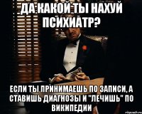 да какой ты нахуй психиатр? если ты принимаешь по записи, а ставишь диагнозы и "лечишь" по википедии