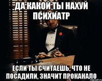 да какой ты нахуй психиатр если ты считаешь, что не посадили, значит проканало