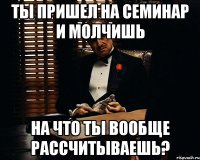 ты пришел на семинар и молчишь на что ты вообще рассчитываешь?