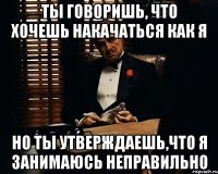 Ты говоришь, что хочешь накачаться как я но ты утверждаешь,что я занимаюсь неправильно