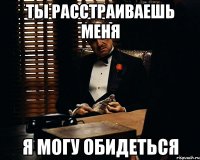 Ты расстраиваешь меня я могу обидеться