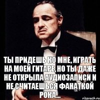 Ты придешь ко мне, играть на моей гитаре, но ты даже не открыла аудиозаписи и не считаешься фанаткой рока...