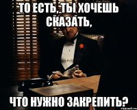 То есть, ты хочешь сказать, что нужно закрепить?