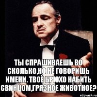 ты спрашиваешь во сколько,но не говоришь имени. Твоё брюхо набить свинцом,грязное животное?