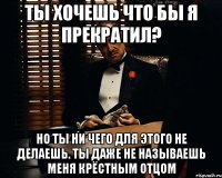 Ты хочешь что бы я прекратил? Но ты ни чего для этого не делаешь. ты даже не называешь меня крёстным отцом