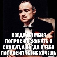 когда ты меня попросил скинуть я скинул, а когда я тебя попросил ты не хочешь