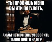 ты просишь меня выйти погулять, а сам не можешь уговорить телок пойти на нг?