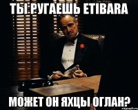 Ты ругаешь Etibara Может он яхцы оглан?