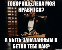 Говоришь,Лена моя нравится? А быть закатанным в бетон тебе как?