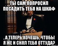 ты сам попросил посадить тебя на шкаф , а теперь хочешь, чтобы я же и снял тебя оттуда?