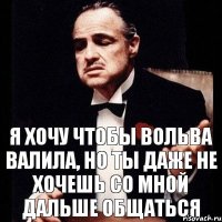 я хочу чтобы вольва валила, но ты даже не хочешь со мной дальше общаться