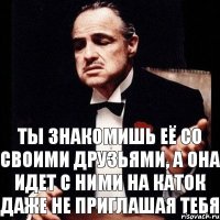 ты знакомишь её со своими друзьями, а она идет с ними на каток даже не приглашая тебя