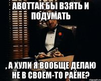 АВОТТАК бы взять и подумать , а хули я вообще делаю не в своём-то раёне?