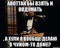 АВОТТАК бы взять и подумать , а хули я вообще делаю в чужом-то доме?