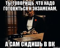 Ты говоришь ,что надо готовиться к экзаменам, а сам сидишь в вк