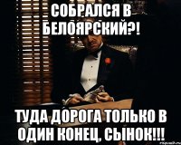 Собрался в Белоярский?! туда дорога только в один конец, сынок!!!