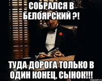 Собрался в Белоярский ?! туда дорога только в один конец, сынок!!!