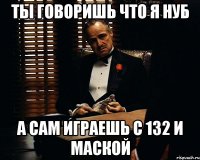 Ты говоришь что я нуб а сам играешь с 132 и маской