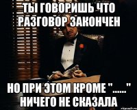 Ты говоришь что разговор закончен Но при этом кроме "......" ничего не сказала