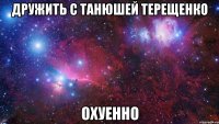 Дружить с Танюшей ТЕРЕЩЕНКО ОХУЕННО