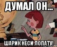 Думал он... Шарик неси лопату!