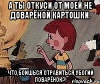 а ты откуси от моей не доварёной картошки. что,боишься отравиться,убогий поварёнок?!